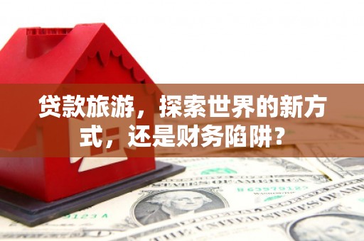 涡阳贷款旅游，探索世界的新方式，还是财务陷阱？