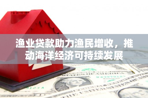 涡阳渔业贷款助力渔民增收，推动海洋经济可持续发展