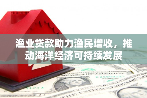 涡阳渔业贷款助力渔民增收，推动海洋经济可持续发展