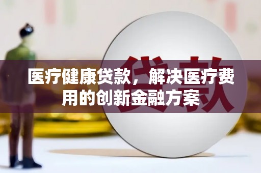 涡阳医疗健康贷款，解决医疗费用的创新金融方案